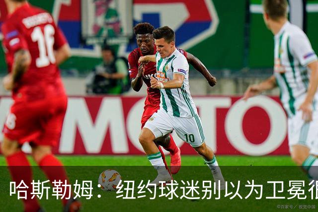 哈斯勒姆：纽约球迷别以为卫冕很容易 我当年和韦德也犯过这错误