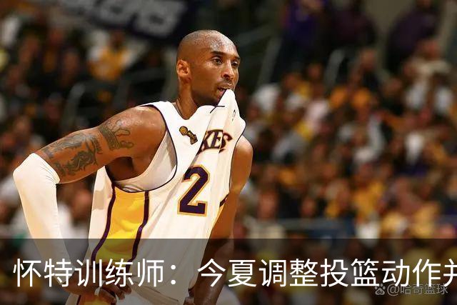 怀特训练师：今夏调整投篮动作并大量加练 训练命中率达到70%-72%
