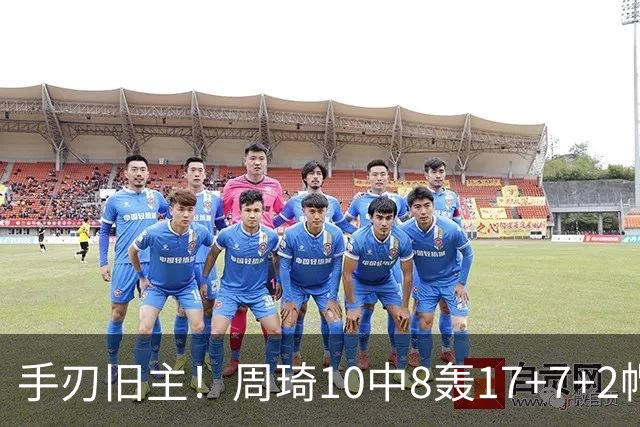 手刃旧主！周琦10中8轰17+7+2帽完爆广东男篮禁区