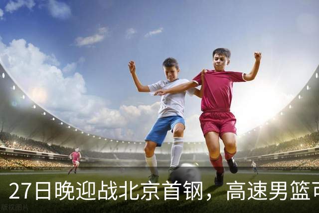 27日晚迎战北京首钢，高速男篮可否破除对手不败金身？